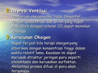 2.Depresi Ventilasi

• Pemberian oksigen yang tidak dimonitor

dengan konsentrasi dan aliran yang tepat
pada klien dengan retensi CO2 dapat menekan
ventilasi

3.Keracunan Oksigen

• Dapat terjadi bila terapi oksigen yang

diberikan dengan konsentrasi tinggi dalam
waktu relatif lama. Keadaan ini dapat
merusak struktur jaringan paru seperti
atelektasis dan kerusakan surfaktan.
Akibatnya proses difusi di paru akan
terganggu.

 