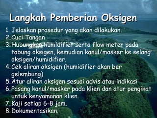 Langkah Pemberian Oksigen
1. Jelaskan prosedur yang akan dilakukan.
2. Cuci Tangan
3. Hubungkan humidifier serta flow meter pada
tabung oksigen, kemudian kanul/masker ke selang
oksigen/humidifier.
4. Cek aliran oksigen (humidifier akan ber
gelembung)
5. Atur aliran oksigen sesuai advis atau indikasi
6. Pasang kanul/masker pada klien dan atur pengikat
untuk kenyamanan klien.
7. Kaji setiap 6-8 jam.
8. Dokumentasikan.

 