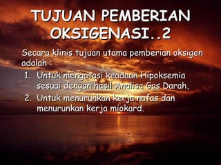 TUJUAN PEMBERIAN
OKSIGENASI..2
Secara klinis tujuan utama pemberian oksigen
adalah :
1. Untuk mengatasi keadaan Hipoksemia
sesuai dengan hasil Analisa Gas Darah,
2. Untuk menurunkan kerja nafas dan
menurunkan kerja miokard.

 