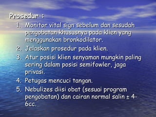 Prosedur :

1. Monitor vital sign sebelum dan sesudah
pengobatan khususnya pada klien yang
menggunakan bronkodilator.
2. Jelaskan prosedur pada klien.
3. Atur posisi klien senyaman mungkin paling
sering dalam posisi semifowler, jaga
privasi.
4. Petugas mencuci tangan.
5. Nebulizes diisi obat (sesuai program
pengobatan) dan cairan normal salin ± 46cc.

 
