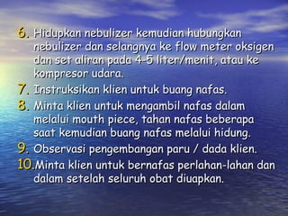 6. Hidupkan nebulizer kemudian hubungkan

nebulizer dan selangnya ke flow meter oksigen
dan set aliran pada 4-5 liter/menit, atau ke
kompresor udara.
7. Instruksikan klien untuk buang nafas.
8. Minta klien untuk mengambil nafas dalam
melalui mouth piece, tahan nafas beberapa
saat kemudian buang nafas melalui hidung.
9. Observasi pengembangan paru / dada klien.
10.Minta klien untuk bernafas perlahan-lahan dan
dalam setelah seluruh obat diuapkan.

 