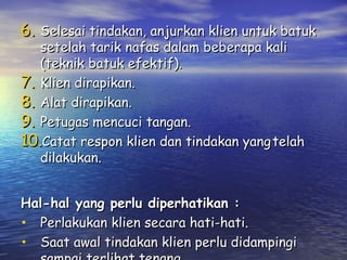 6. Selesai tindakan, anjurkan klien untuk batuk
setelah tarik nafas dalam beberapa kali
(teknik batuk efektif).
7. Klien dirapikan.
8. Alat dirapikan.
9. Petugas mencuci tangan.
10.Catat respon klien dan tindakan yang telah
dilakukan.
Hal-hal yang perlu diperhatikan :
• Perlakukan klien secara hati-hati.
• Saat awal tindakan klien perlu didampingi

 