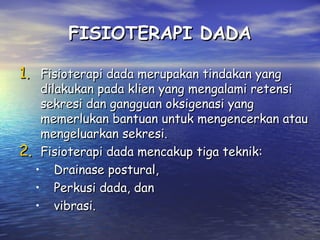 FISIOTERAPI DADA
1. Fisioterapi dada merupakan tindakan yang

dilakukan pada klien yang mengalami retensi
sekresi dan gangguan oksigenasi yang
memerlukan bantuan untuk mengencerkan atau
mengeluarkan sekresi.
2. Fisioterapi dada mencakup tiga teknik:
• Drainase postural,
• Perkusi dada, dan
• vibrasi.

 