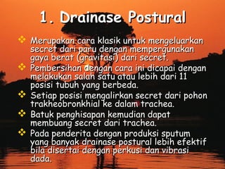 1. Drainase Postural
 Merupakan cara klasik untuk mengeluarkan





secret dari paru dengan mempergunakan
gaya berat (gravitasi) dari secret.
Pembersihan dengan cara ini dicapai dengan
melakukan salah satu atau lebih dari 11
posisi tubuh yang berbeda.
Setiap posisi mengalirkan secret dari pohon
trakheobronkhial ke dalam trachea.
Batuk penghisapan kemudian dapat
membuang secret dari trachea.
Pada penderita dengan produksi sputum
yang banyak drainase postural lebih efektif
bila disertai dengan perkusi dan vibrasi
dada.

 
