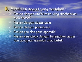 B. Mobilisasi secret yang tertahan :

 Pasien dengan atelektasis yang disebabkan
oleh secret
 Pasien dengan abses paru
 Pasien dengan pneumonia
 Pasien pre dan post operatif
 Pasien neurology dengan kelemahan umum
dan gangguan menelan atau batuk

 