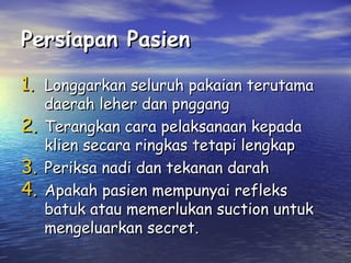 Persiapan Pasien
1. Longgarkan seluruh pakaian terutama
2.
3.
4.

daerah leher dan pnggang
Terangkan cara pelaksanaan kepada
klien secara ringkas tetapi lengkap
Periksa nadi dan tekanan darah
Apakah pasien mempunyai refleks
batuk atau memerlukan suction untuk
mengeluarkan secret.

 