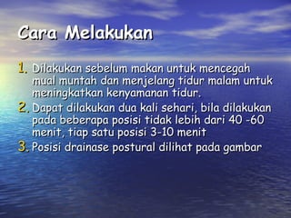 Cara Melakukan
1. Dilakukan sebelum makan untuk mencegah

mual muntah dan menjelang tidur malam untuk
meningkatkan kenyamanan tidur.
2. Dapat dilakukan dua kali sehari, bila dilakukan
pada beberapa posisi tidak lebih dari 40 -60
menit, tiap satu posisi 3-10 menit
3. Posisi drainase postural dilihat pada gambar

 