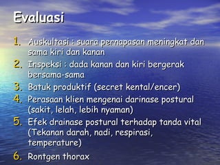 Evaluasi
1. Auskultasi : suara pernapasan meningkat dan
2.
3.
4.
5.

sama kiri dan kanan
Inspeksi : dada kanan dan kiri bergerak
bersama-sama
Batuk produktif (secret kental/encer)
Perasaan klien mengenai darinase postural
(sakit, lelah, lebih nyaman)
Efek drainase postural terhadap tanda vital
(Tekanan darah, nadi, respirasi,
temperature)

6. Rontgen thorax

 