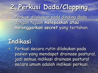 2. Perkusi Dada/Clapping
• Perkusi dilakukan pada dinding dada

dengan tujuan melepaskan atau
melonggarkan secret yang tertahan.

Indikasi

• Perkusi secara rutin dilakukan pada

pasien yang mendapat drainase postural,
jadi semua indikasi drainase postural
secara umum adalah indikasi perkusi.

 
