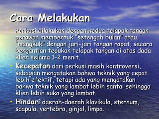 Cara Melakukan
• Perkusi dilakukan dengan kedua telapak tangan

•

•

perawat membentuk “setengah bulan” atau
“mangkuk” dengan jari-jari tangan rapat, secara
bergantian tepukan telapak tangan di atas dada
klien selama 1-2 menit.
Kecepatan dari perkusi masih kontroversi,
sebagian mengatakan bahwa teknik yang cepat
lebih efektif, tetapi ada yang mengatakan
bahwa teknik yang lambat lebih santai sehingga
klien lebih suka yang lambat.
Hindari daerah-daerah klavikula, sternum,
scapula, vertebra, ginjal, limpa.

 