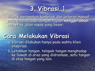 3. Vibrasi..1
• Vibrasi merupakan kompresi dan getaran manual
pada dinding dada dengan tujuan menggerakkan
secret ke jalan napas yang besar.

Cara Melakukan Vibrasi

a. Vibrasi dilakukan hanya pada waktu klien
ekspirasi.
b. Letakkan tangan, telapak tangan menghadap
ke bawah di area yang didrainase, satu tangan
di atas tangan yang lain.

 