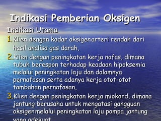 Indikasi Pemberian Oksigen

Indikasi Utama

1. Klien dengan kadar oksigen arteri rendah dari

hasil analisa gas darah,
2.Klien dengan peningkatan kerja nafas, dimana
tubuh berespon terhadap keadaan hipoksemia
melalui peningkatan laju dan dalamnya
pernafasan serta adanya kerja otot-otot
tambahan pernafasan,
3.Klien dengan peningkatan kerja miokard, dimana
jantung berusaha untuk mengatasi gangguan
oksigen melalui peningkatan laju pompa jantung

 