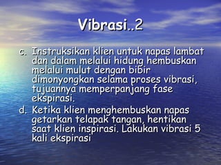 Vibrasi..2
c. Instruksikan klien untuk napas lambat
dan dalam melalui hidung hembuskan
melalui mulut dengan bibir
dimonyongkan selama proses vibrasi,
tujuannya memperpanjang fase
ekspirasi.
d. Ketika klien menghembuskan napas
getarkan telapak tangan, hentikan
saat klien inspirasi. Lakukan vibrasi 5
kali ekspirasi

 