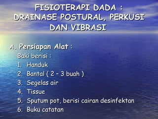 FISIOTERAPI DADA :
DRAINASE POSTURAL, PERKUSI
DAN VIBRASI
A. Persiapan Alat :
Baki berisi :
1. Handuk
2. Bantal ( 2 – 3 buah )
3. Segelas air
4. Tissue
5. Sputum pot, berisi cairan desinfektan
6. Buku catatan

 