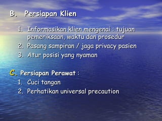 B. Persiapan Klien
1. Informasikan klien mengenai : tujuan
pemeriksaan, waktu dan prosedur
2. Pasang sampiran / jaga privacy pasien
3. Atur posisi yang nyaman

C. Persiapan Perawat :

1. Cuci tangan
2. Perhatikan universal precaution

 