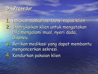 D. Prosedur

1. Lakukan auskultasi bunyi napas klien
2. Instruksikan klien untuk mengatakan
3.
4.

bila mengalami mual, nyeri dada,
dispneu.
Berikan medikasi yang dapat membantu
mengencerkan sekresi.
Kendurkan pakaian klien

 