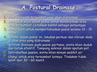 A. Postural Drainase
1. Pilih area yang tersumbat yang akan didrainase
2. Baringkan klien dalam posisi untuk mendrainase area
3.
4.
5.
6.
7.

yang tersumbat. Letakkan bantal sebagai penyangga
Minta klien untuk mempertahankan posisi selama 10 – 15
menit
Selama dalam posisi ini, lakukan perkusi dan vibrasi dada
di atas area yang didrainase
Setelah drainase pada posisi pertama, minta klien duduk
dan batuk efektif. Tampung sekresi dalam sputum pot.
Istirahatkan pasien, minta klien minum sedikit air
Ulangi untuk area tersumbat lainnya. Tindakan tidak
lebih dari 30 – 60 menit.

 