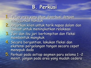 B. Perkusi
1. Tutup area yang akan diperkusi dengan
2.
3.
4.
5.

menggunkan handuk
Anjurkan klien untuk tarik napas dalam dan
lambat untuk meningkatkan relaksasi
Jari dan ibu jari berhimpitan dan fleksi
membentuk mangkuk
Secara bergantian, lakukan fleksi dan
ekstensi pergelangan tangan secara cepat
menepuk dada
Perkusi pada setiap segmen paru selama 1 -2
menit, jangan pada area yang mudah cedera

 