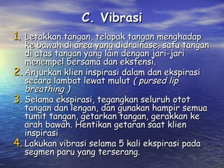 C. Vibrasi
1. Letakkan tangan, telapak tangan menghadap

ke bawah di area yang didrainase, satu tangan
di atas tangan yang lain dengan jari-jari
menempel bersama dan ekstensi.
2. Anjurkan klien inspirasi dalam dan ekspirasi
secara lambat lewat mulut ( pursed lip
breathing )
3. Selama ekspirasi, tegangkan seluruh otot
tangan dan lengan, dan gunakan hampir semua
tumit tangan, getarkan tangan, gerakkan ke
arah bawah. Hentikan getaran saat klien
inspirasi
4. Lakukan vibrasi selama 5 kali ekspirasi pada
segmen paru yang terserang.

 