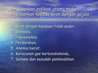 Berdasarkan indikasi utama maka
dindikasikan kepada klien dengan gejala :
1.
2.
3.
4.
5.
6.
7.

Klien dengan keadaan tidak sadar,
Sianosis,
Hipovolemia,
Perdarahan,
Anemia berat,
Keracunan gas karbondioksida,
Selama dan sesudah pembedahan.

 