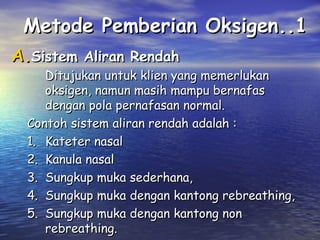 Metode Pemberian Oksigen..1
A.Sistem Aliran Rendah

Ditujukan untuk klien yang memerlukan
oksigen, namun masih mampu bernafas
dengan pola pernafasan normal.
Contoh sistem aliran rendah adalah :
1. Kateter nasal
2. Kanula nasal
3. Sungkup muka sederhana,
4. Sungkup muka dengan kantong rebreathing,
5. Sungkup muka dengan kantong non
rebreathing.

 