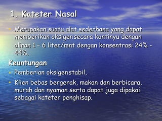 1. Kateter Nasal
• Merupakan suatu alat sederhana yang dapat

memberikan oksigen secara kontinyu dengan
aliran 1 – 6 liter/mnt dengan konsentrasi 24% 44%.

Keuntungan

• Pemberian oksigen stabil,
• Klien bebas bergerak, makan dan berbicara,
murah dan nyaman serta dapat juga dipakai
sebagai kateter penghisap.

 