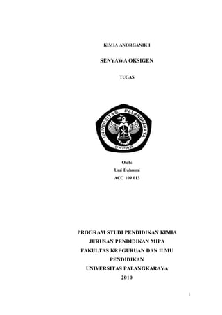 1 
KIMIA ANORGANIK I 
SENYAWA OKSIGEN 
TUGAS 
Oleh: 
Umi Dahromi 
ACC 109 013 
PROGRAM STUDI PENDIDIKAN KIMIA 
JURUSAN PENDIDIKAN MIPA 
FAKULTAS KREGURUAN DAN ILMU 
PENDIDIKAN 
UNIVERSITAS PALANGKARAYA 
2010 
 