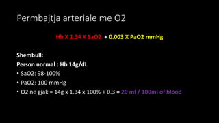 Permbajtja arteriale me O2
Hb X 1.34 X SaO2 + 0.003 X PaO2 mmHg
Shembull:
Person normal : Hb 14g/dL
• SaO2: 98-100%
• PaO2: 100 mmHg
• O2 ne gjak = 14g x 1.34 x 100% + 0.3 = 20 ml / 100ml of blood
 