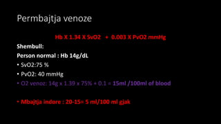 Permbajtja venoze
Hb X 1.34 X SvO2 + 0.003 X PvO2 mmHg
Shembull:
Person normal : Hb 14g/dL
• SvO2:75 %
• PvO2: 40 mmHg
• O2 venoz: 14g x 1.39 x 75% + 0.1 = 15ml /100ml of blood
• Mbajtja indore : 20-15= 5 ml/100 ml gjak
 