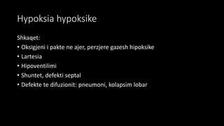 Hypoksia hypoksike
Shkaqet:
• Oksigjeni i pakte ne ajer, perzjere gazesh hipoksike
• Lartesia
• Hipoventilimi
• Shuntet, defekti septal
• Defekte te difuzionit: pneumoni, kolapsim lobar
 
