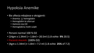 Hypoksia Anemike
• Bie aftesia mbajtese e oksigjenit:
• Anemia: ↓ hemoglobin
• Hemoglobin te alteruar
• Helmimi me CO
• Hemoglobina meth-sulph
• Personi normal 100 % O2
• (14gm x 1.34ml ) + 1.8ml = 20.5ml (1.8 eshte 9% 20.5)
• Pacienti Anemik (100% O2)
• (4gm x 1.34ml )+ 1.8ml = 7.2 ml (1.8 eshte 25% of 7.2)
 