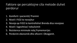 Faktore qe percaktojne cila metode duhet
perdorur
1. Komforti i pacientit/ Pranimi
2. Niveli i FiO2 te nevojitur
3. Nevoja qe FiO2 te kontrollohet Brenda disa nevojave
4. Niveli i lageshtise/ nebulizimit
5. Rezistenca minimale ndaj frymemarrjes
6. Perdorim ekonomik dhe eficent i Oksigjenit.
 