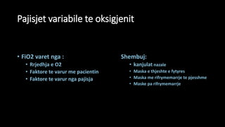 Pajisjet variabile te oksigjenit
• FiO2 varet nga :
• Rrjedhja e O2
• Faktore te varur me pacientin
• Faktore te varur nga pajisja
Shembuj:
• kanjulat nazale
• Maska e thjeshte e fytyres
• Maska me rifrymemarrje te pjesshme
• Maske pa rifrymemarrje
 