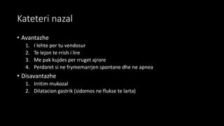 Kateteri nazal
• Avantazhe
1. I lehte per tu vendosur
2. Te lejon te rrish i lire
3. Me pak kujdes per rruget ajrore
4. Perdoret si ne frymemarrjen spontane dhe ne apnea
• Disavantazhe
1. Irritim mukozal
2. Dilatacion gastrik (sidomos ne flukse te larta)
 