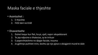 Maska faciale e thjeshte
• Avantazhet :
1. E thjeshte
2. FiO2 deri ne 0.60
• Disavantazhe
1. Duhet hequr kur flet, ha pi, vjell, nxjerr ekspektorant
2. Te jep ndjesine e thatesise, sy te irrituar
3. E papershtatshme ne djegie faciale, trauma
4. Jo gjithnje puthitet mire, keshtu qe nje pjese e oksigjenit mund te dale
 