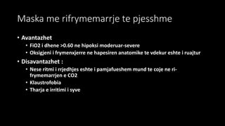 Maska me rifrymemarrje te pjesshme
• Avantazhet
• FiO2 i dhene >0.60 ne hipoksi moderuar-severe
• Oksigjeni i frymenxjerre ne hapesiren anatomike te vdekur eshte i ruajtur
• Disavantazhet :
• Nese ritmi i rrjedhjes eshte i pamjafueshem mund te coje ne ri-
frymemarrjen e CO2
• Klaustrofobia
• Tharja e irritimi i syve
 