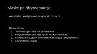 Maske pa rifrymemarrje
• Avantazhe : oksigjen me perqendrim te larte
• Disavantazhe
1. “hollim me ajer” nese nuk puthitet mire
2. Ri-frymemarrje e CO2 nese nuk ka mjaftueshem fluks
3. Interferon me kujdesin e mevonshem te rrugeve te frymemarrjes
4. E parehatshme : djerse
 