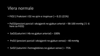 Vlera normale
• FIO2 ( Fraksioni i O2 ne ajrin e inspiruar ) – 0.21 (21%)
• PaO2(presioni parcial i oksigjenit ne gjakun arterial – 98-100 mmHg ( 5 -6
here sa FIO2)
• SaO2(saturimi i Hb ne gjakun arterial) – 100%
• PvO2 (presioni parcial i oksigjenit ne gjakun venoz) – 40 mmHg
• SvO2 (saturimi i hemoglobines ne gjakun venoz ) – 75%
 