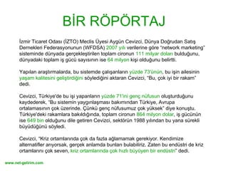 BİR RÖPÖRTAJ İzmir Ticaret Odası (İZTO) Meclis Üyesi Aygün Cevizci, Dünya Doğrudan Satış Dernekleri Federasyonunun (WFDSA)  2007 yılı  verilerine göre “network marketing” sisteminde dünyada gerçekleştirilen toplam cironun  111 milyar doları  bulduğunu, dünyadaki toplam iş gücü sayısının ise  64 milyon  kişi olduğunu belirtti.  Yapılan araştırmalarda, bu sistemde çalışanların  yüzde 73'ünün , bu işin ailesinin  yaşam kalitesini geliştirdiğini  söylediğini aktaran Cevizci, “Bu, çok iyi bir rakam” dedi.  Cevizci, Türkiye'de bu işi yapanların  yüzde 71'ini genç nüfusun  oluşturduğunu kaydederek, “Bu sistemin yaygınlaşması bakımından Türkiye, Avrupa ortalamasının çok üzerinde. Çünkü genç nüfusumuz çok yüksek” diye konuştu.  Türkiye'deki rakamlara bakıldığında, toplam cironun  864 milyon dolar , iş gücünün ise  649 bin  olduğunu dile getiren Cevizci, sektörün 1988 yılından bu yana sürekli büyüdüğünü söyledi.  Cevizci, “Kriz ortamlarında çok da fazla ağlamamak gerekiyor. Kendimize alternatifler arıyorsak, gerçek anlamda bunları bulabiliriz. Zaten bu endüstri de kriz ortamlarını çok seven,  kriz ortamlarında çok hızlı büyüyen bir endüstri ” dedi.  