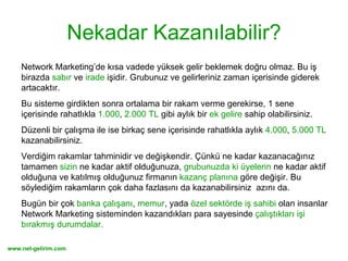 Nekadar Kazanılabilir? Network Marketing’de kısa vadede yüksek gelir beklemek doğru olmaz. Bu iş  birazda  sabır  ve  irade  işidir. Grubunuz ve gelirleriniz zaman içerisinde giderek artacaktır.  Bu sisteme girdikten sonra ortalama bir rakam verme gerekirse, 1 sene içerisinde rahatlıkla  1.000 ,  2.000 TL  gibi aylık bir  ek gelire  sahip olabilirsiniz.  Düzenli bir çalışma ile ise birkaç sene içerisinde rahatlıkla aylık  4.000 ,  5.000 TL  kazanabilirsiniz.  Verdiğim rakamlar tahminidir ve değişkendir. Çünkü ne kadar kazanacağınız tamamen  sizin  ne kadar aktif olduğunuza,  grubunuzda ki üyelerin  ne kadar aktif olduğuna ve katılmış olduğunuz firmanın  kazanç planına  göre değişir. Bu söylediğim rakamların çok daha fazlasını da kazanabilirsiniz  azını da. Bugün bir çok  banka çalışanı ,  memur , yada  özel sektörde iş sahibi  olan insanlar Network Marketing sisteminden kazandıkları para sayesinde  çalıştıkları işi bırakmış durumdalar. 