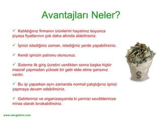 Avantajları Neler? Katıldığınız firmanın ürünlerini hayatınız boyunca  piyasa fiyatlarının çok daha altında alabilirsiniz.  İşinizi istediğiniz zaman, istediğiniz yerde yapabilirsiniz.  Kendi işinizin patronu olursunuz. Sisteme ilk giriş ücretini verdikten sonra başka hiçbir  masraf yapmadan yüksek bir gelir elde etme şansınız vardır. Bu işi yaparken aynı zamanda normal çalıştığınız işinizi yapmaya devam edebilirsiniz. Gelirlerinizi ve organizasyonda ki yerinizi sevdiklerinize miras olarak bırakabilirsiniz. 