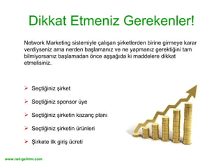 Dikkat Etmeniz Gerekenler! Network Marketing sistemiyle çalışan şirketlerden birine girmeye karar verdiyseniz ama nerden başlamanız ve ne yapmanız gerektiğini tam bilmiyorsanız başlamadan önce aşşağıda ki maddelere dikkat etmelisiniz. Seçtiğiniz şirket Seçtiğiniz sponsor üye Seçtiğiniz şirketin kazanç planı Seçtiğiniz şirketin ürünleri Şirkete ilk giriş ücreti 