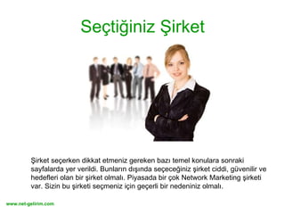 Seçtiğiniz Şirket Şirket seçerken dikkat etmeniz gereken bazı temel konulara sonraki sayfalarda yer verildi. Bunların dışında seçeceğiniz şirket ciddi, güvenilir ve hedefleri olan bir şirket olmalı. Piyasada bir çok Network Marketing şirketi var. Sizin bu şirketi seçmeniz için geçerli bir nedeniniz olmalı. 