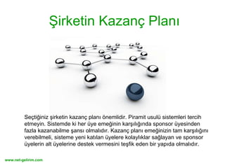 Şirketin Kazanç Planı Seçtiğiniz şirketin kazanç planı önemlidir. Piramit usulü sistemleri tercih etmeyin. Sistemde ki her üye emeğinin karşılığında sponsor üyesinden fazla kazanabilme şansı olmalıdır. Kazanç planı emeğinizin tam karşılığını verebilmeli, sisteme yeni katılan üyelere kolaylıklar sağlayan ve sponsor üyelerin alt üyelerine destek vermesini teşfik eden bir yapıda olmalıdır. 