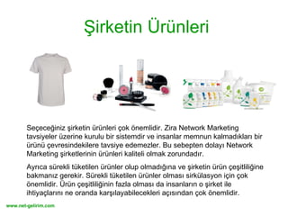 Şirketin Ürünleri Seçeceğiniz şirketin ürünleri çok önemlidir. Zira Network Marketing tavsiyeler üzerine kurulu bir sistemdir ve insanlar memnun kalmadıkları bir ürünü çevresindekilere tavsiye edemezler. Bu sebepten dolayı Network Marketing şirketlerinin ürünleri kaliteli olmak zorundadır.  Ayrıca sürekli tüketilen ürünler olup olmadığına ve şirketin ürün çeşitliliğine bakmanız gerekir. Sürekli tüketilen ürünler olması sirkülasyon için çok önemlidir. Ürün çeşitliliğinin fazla olması da insanların o şirket ile ihtiyaçlarını ne oranda karşılayabilecekleri açısından çok önemlidir. 