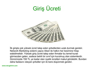 Giriş Ücreti İlk girişte çok yüksek ücret talep eden şirketlerden uzak durmak gerekir. Network Marketing sistemi yapısı itibari ile halkın her kesimine hitap edebilmelidir. Yüksek giriş ücreti talep eden firmalar bu temel kuralı görmezden gelen, sadece belirli bir sınıf için kurulmuş olan sistemlerdir. Günümüzde 150 TL ye kadar olan üyelik ücretleri makul görülebilir. Bundan daha fazlasını isteyen şirketler için iki kere düşünmek gerekir. 