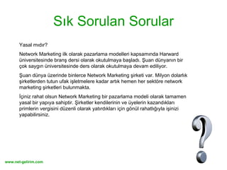 Sık Sorulan Sorular Yasal mıdır?  Network Marketing ilk olarak pazarlama modelleri kapsamında Harward üniversitesinde branş dersi olarak okutulmaya başladı. Şuan dünyanın bir çok saygın üniversitesinde ders olarak okutulmaya devam ediliyor. Şuan dünya üzerinde binlerce Network Marketing şirketi var. Milyon dolarlık şirketlerden tutun ufak işletmelere kadar artık hemen her sektöre network marketing şirketleri bulunmakta.  İçiniz rahat olsun Network Marketing bir pazarlama modeli olarak tamamen yasal bir yapıya sahiptir. Şirketler kendilerinin ve üyelerin kazandıkları primlerin vergisini düzenli olarak yatırdıkları için gönül rahatlığıyla işinizi yapabilirsiniz. 