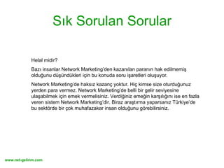 Sık Sorulan Sorular Helal midir?  Bazı insanlar Network Marketing’den kazanılan paranın hak edilmemiş olduğunu düşündükleri için bu konuda soru işaretleri oluşuyor.  Network Marketing’de haksız kazanç yoktur. Hiç kimse size oturduğunuz yerden para vermez. Network Marketing’de belli bir gelir seviyesine ulaşabilmek için emek vermelisiniz. Verdiğiniz emeğin karşılığını ise en fazla veren sistem Network Marketing’dir. Biraz araştırma yaparsanız Türkiye’de bu sektörde bir çok muhafazakar insan olduğunu görebilirsiniz.  