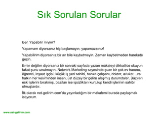 Sık Sorulan Sorular Ben Yapabilir miyim?  Yapamam diyorsanız hiç başlamayın, yapamazsınız!  Yapabilirim diyorsanız bir an bile kaybetmeyin. Zaman kaybetmeden harekete geçin.  Emin değilim diyorsanız bir sonraki sayfada yazan makaleyi dikkatlice okuyun fakat şunu unutmayın. Network Marketing sayesinde şuan bir çok ev hanımı, öğrenci, inşaat işçisi, küçük iş yeri sahibi, banka çalışanı, doktor, avukat…vs halkın her kesiminden insan, üst düzey bir gelire ulaşmış durumdalar. Bazıları eski işlerini bırakmış, bazıları ise işsizlikten kurtulup kendi işlerinin sahibi olmuşlardır. İlk olarak net-gelirim.com’da yayınladığım bir makalemi burada paylaşmak istiyorum. 