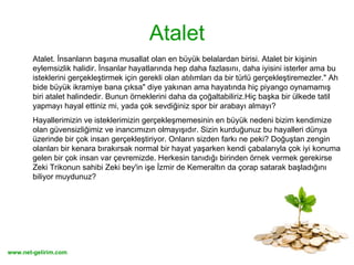 Atalet Atalet. İnsanların başına musallat olan en büyük belalardan birisi. Atalet bir kişinin eylemsizlik halidir. İnsanlar hayatlarında hep daha fazlasını, daha iyisini isterler ama bu isteklerini gerçekleştirmek için gerekli olan atılımları da bir türlü gerçekleştiremezler." Ah bide büyük ikramiye bana çıksa" diye yakınan ama hayatında hiç piyango oynamamış biri atalet halindedir. Bunun örneklerini daha da çoğaltabiliriz.Hiç başka bir ülkede tatil yapmayı hayal ettiniz mi, yada çok sevdiğiniz spor bir arabayı almayı?  Hayallerimizin ve isteklerimizin gerçekleşmemesinin en büyük nedeni bizim kendimize olan güvensizliğimiz ve inancımızın olmayışıdır. Sizin kurduğunuz bu hayalleri dünya üzerinde bir çok insan gerçekleştiriyor. Onların sizden farkı ne peki? Doğuştan zengin olanları bir kenara bırakırsak normal bir hayat yaşarken kendi çabalarıyla çok iyi konuma gelen bir çok insan var çevremizde. Herkesin tanıdığı birinden örnek vermek gerekirse Zeki Trikonun sahibi Zeki bey'in işe İzmir de Kemeraltın da çorap satarak başladığını biliyor muydunuz?  
